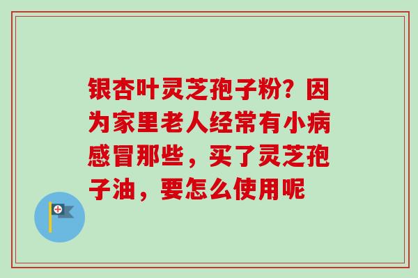 银杏叶灵芝孢子粉?因为家里老人经常有小那些,买了灵芝孢子油,要怎么使用呢 银杏叶灵芝孢子粉?因为家里老人经常有小那些,买了灵芝孢子油,要怎么使用呢
