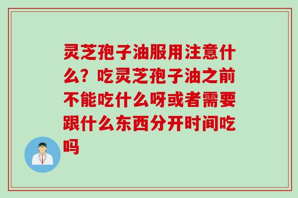 灵芝孢子油服用注意什么？吃灵芝孢子油之前不能吃什么呀或者需要跟什么东西分开时间吃吗