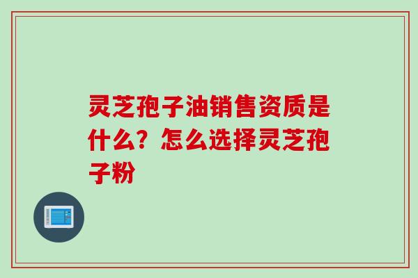 灵芝孢子油销售资质是什么？怎么选择灵芝孢子粉