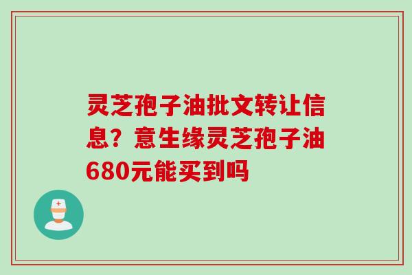 灵芝孢子油批文转让信息？意生缘灵芝孢子油680元能买到吗