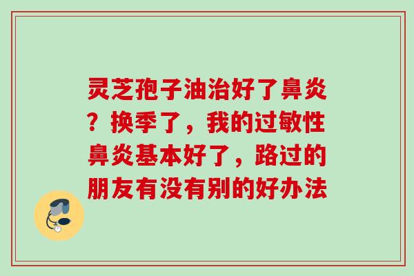 灵芝孢子油治好了鼻炎？换季了，我的过敏性鼻炎基本好了，路过的朋友有没有别的好办法