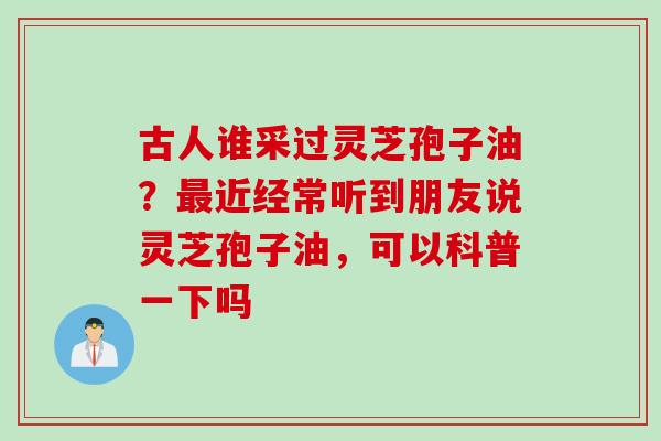 古人谁采过灵芝孢子油？最近经常听到朋友说灵芝孢子油，可以科普一下吗