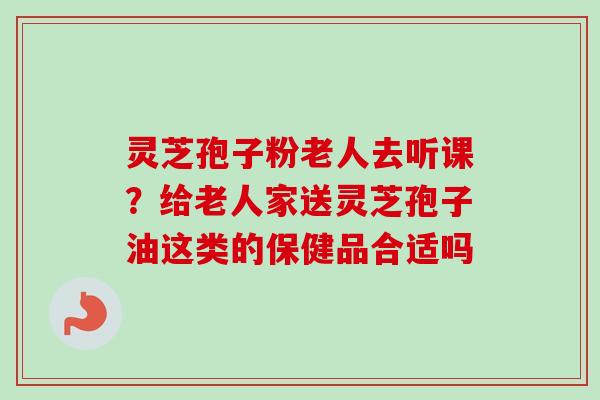 灵芝孢子粉老人去听课？给老人家送灵芝孢子油这类的保健品合适吗