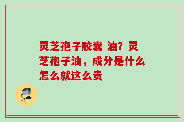 灵芝孢子胶囊 油？灵芝孢子油，成分是什么怎么就这么贵