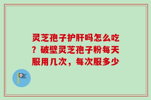 灵芝孢子护肝吗怎么吃？破壁灵芝孢子粉每天服用几次，每次服多少