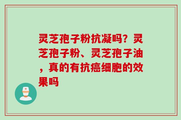灵芝孢子粉抗凝吗？灵芝孢子粉、灵芝孢子油，真的有抗癌细胞的效果吗