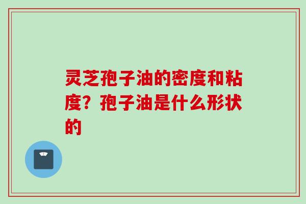 灵芝孢子油的密度和粘度？孢子油是什么形状的