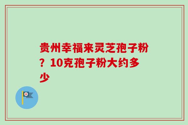 贵州幸福来灵芝孢子粉？10克孢子粉大约多少