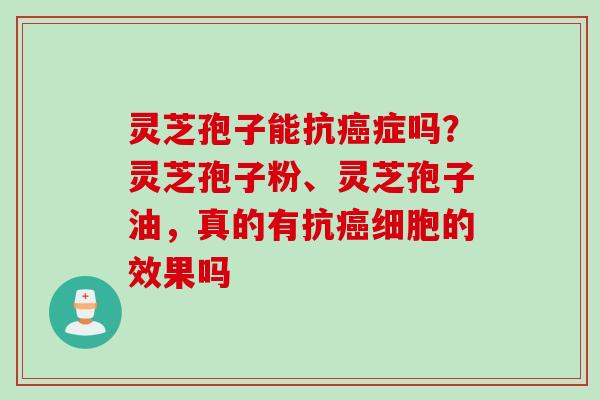 灵芝孢子能抗癌症吗？灵芝孢子粉、灵芝孢子油，真的有抗癌细胞的效果吗