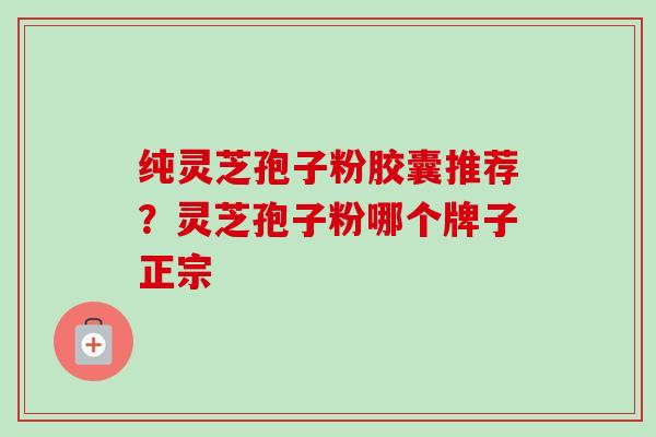 纯灵芝孢子粉胶囊推荐？灵芝孢子粉哪个牌子正宗
