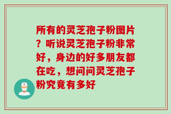 所有的灵芝孢子粉图片？听说灵芝孢子粉非常好，身边的好多朋友都在吃，想问问灵芝孢子粉究竟有多好