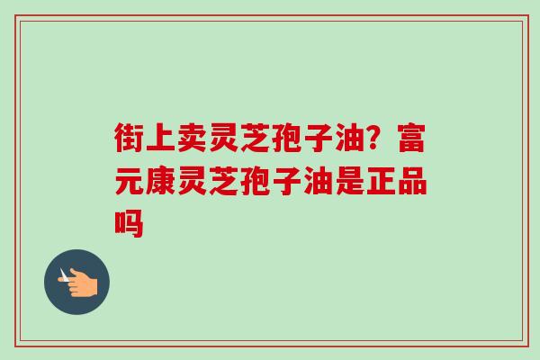 街上卖灵芝孢子油？富元康灵芝孢子油是正品吗