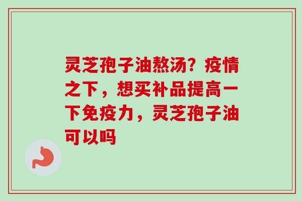 灵芝孢子油熬汤？疫情之下，想买补品提高一下免疫力，灵芝孢子油可以吗