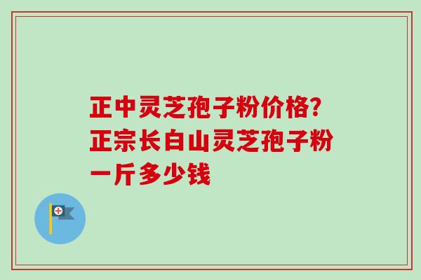 正中灵芝孢子粉价格？正宗长白山灵芝孢子粉一斤多少钱