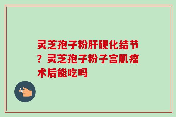 灵芝孢子粉肝硬化结节？灵芝孢子粉子宫肌瘤术后能吃吗