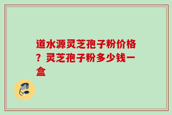 道水源灵芝孢子粉价格？灵芝孢子粉多少钱一盒