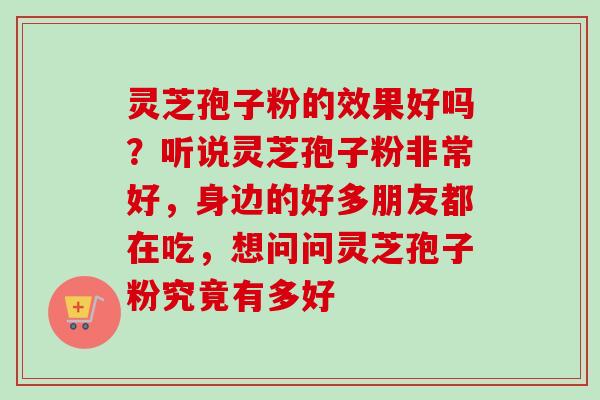 灵芝孢子粉的效果好吗？听说灵芝孢子粉非常好，身边的好多朋友都在吃，想问问灵芝孢子粉究竟有多好