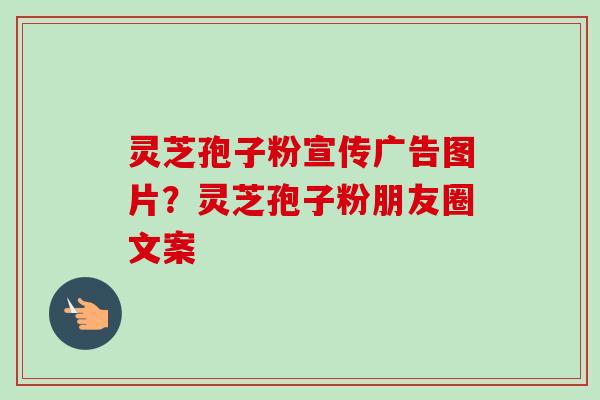 灵芝孢子粉宣传广告图片？灵芝孢子粉朋友圈文案