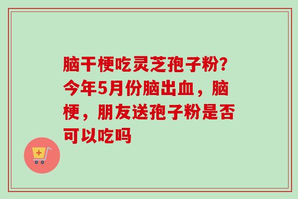 脑干梗吃灵芝孢子粉？今年5月份脑出血，脑梗，朋友送孢子粉是否可以吃吗