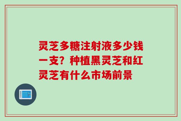 灵芝多糖注射液多少钱一支？种植黑灵芝和红灵芝有什么市场前景