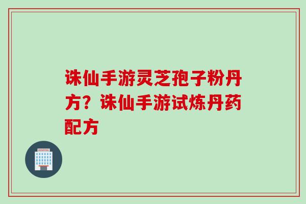 诛仙手游灵芝孢子粉丹方？诛仙手游试炼丹药配方