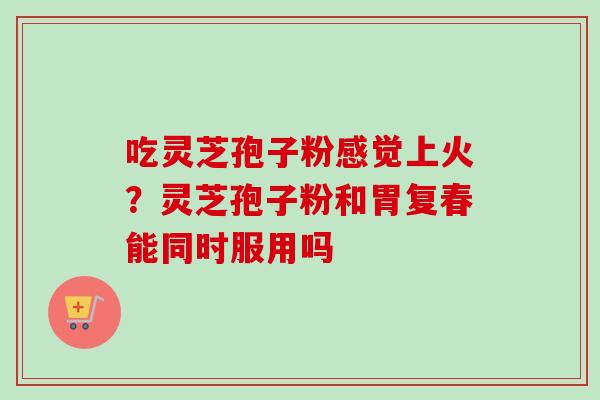 吃灵芝孢子粉感觉上火？灵芝孢子粉和胃复春能同时服用吗