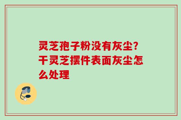 灵芝孢子粉没有灰尘？干灵芝摆件表面灰尘怎么处理