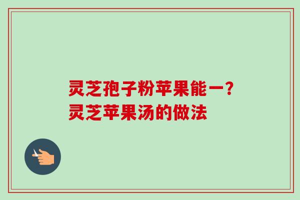 灵芝孢子粉苹果能一？灵芝苹果汤的做法