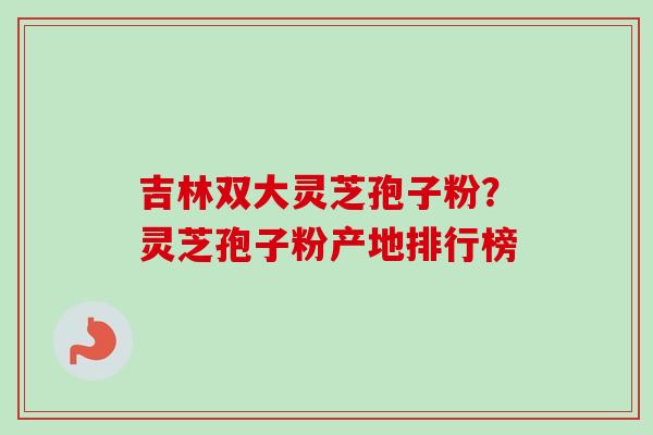 吉林双大灵芝孢子粉？灵芝孢子粉产地排行榜
