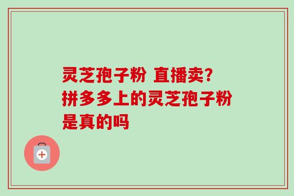 灵芝孢子粉 直播卖？拼多多上的灵芝孢子粉是真的吗
