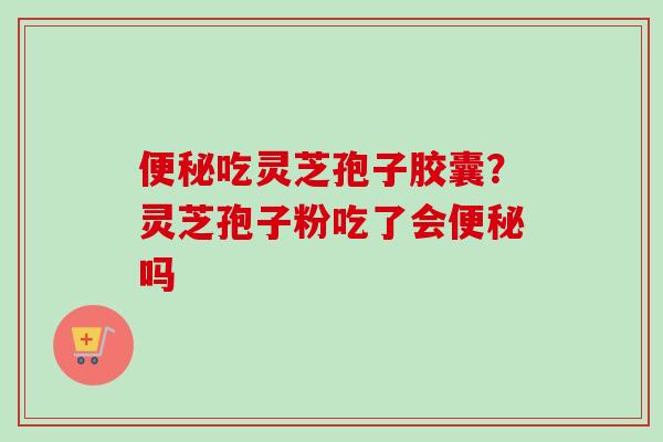 便秘吃灵芝孢子胶囊？灵芝孢子粉吃了会便秘吗
