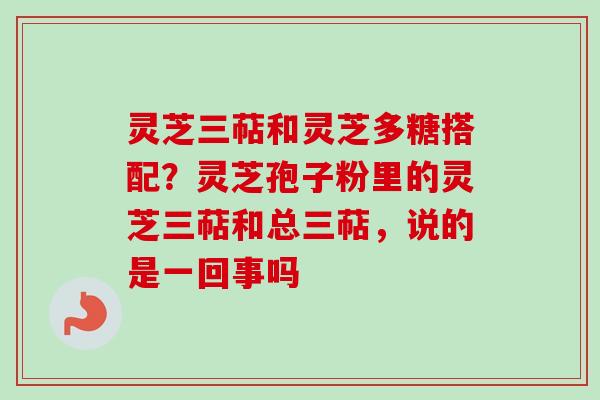 灵芝三萜和灵芝多糖搭配？灵芝孢子粉里的灵芝三萜和总三萜，说的是一回事吗