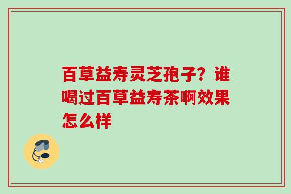 百草益寿灵芝孢子？谁喝过百草益寿茶啊效果怎么样