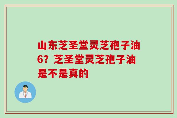 山东芝圣堂灵芝孢子油6？芝圣堂灵芝孢子油是不是真的