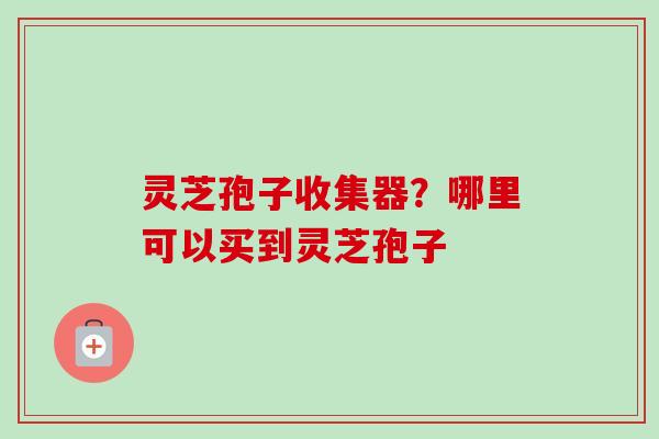 灵芝孢子收集器?哪里可以买到灵芝孢子 灵芝孢子收集器?哪里可以买到灵芝孢子