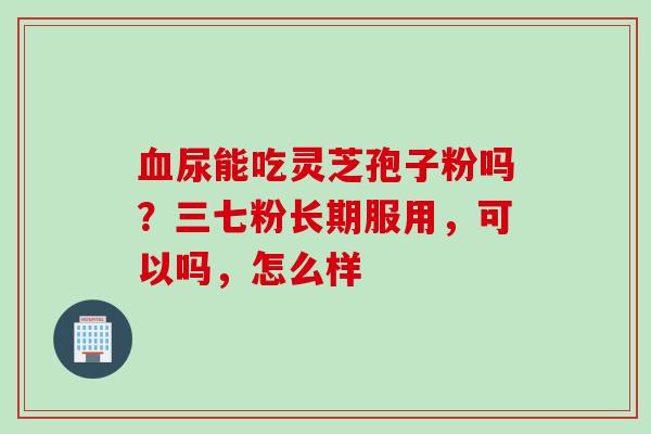 血尿能吃灵芝孢子粉吗？三七粉长期服用，可以吗，怎么样