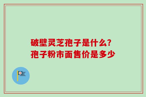破壁灵芝孢子是什么？孢子粉市面售价是多少