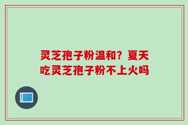 灵芝孢子粉温和?夏天吃灵芝孢子粉不上火吗 灵芝孢子粉温和?夏天吃灵芝孢子粉不上火吗