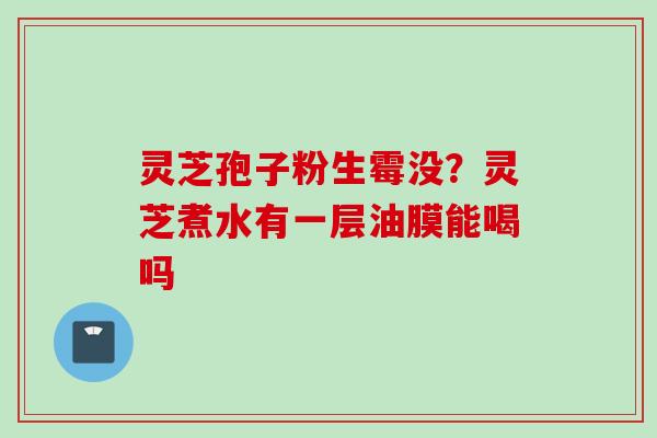 灵芝孢子粉生霉没？灵芝煮水有一层油膜能喝吗
