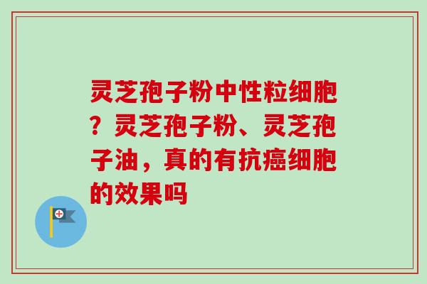 灵芝孢子粉中性粒细胞?灵芝孢子粉、灵芝孢子油,真的有抗细胞的效果吗 灵芝孢子粉中性粒细胞?灵芝孢子粉、灵芝孢子油,真的有抗细胞的效果吗