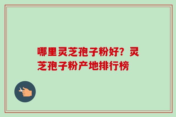 哪里灵芝孢子粉好？灵芝孢子粉产地排行榜