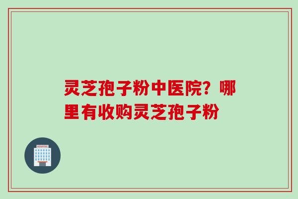 灵芝孢子粉中医院？哪里有收购灵芝孢子粉