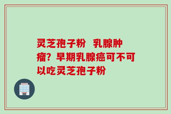 灵芝孢子粉  乳腺？早期乳腺可不可以吃灵芝孢子粉