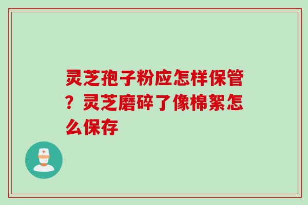 灵芝孢子粉应怎样保管？灵芝磨碎了像棉絮怎么保存