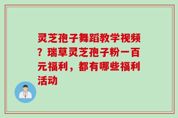 灵芝孢子舞蹈教学视频？瑞草灵芝孢子粉一百元福利，都有哪些福利活动