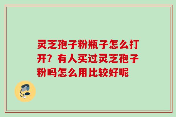 灵芝孢子粉瓶子怎么打开？有人买过灵芝孢子粉吗怎么用比较好呢