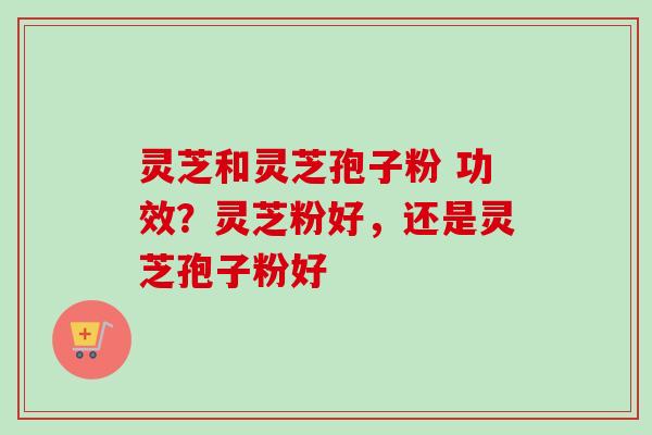 灵芝和灵芝孢子粉 功效？灵芝粉好，还是灵芝孢子粉好