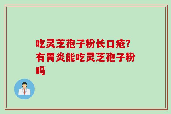 吃灵芝孢子粉长口疮？有胃炎能吃灵芝孢子粉吗