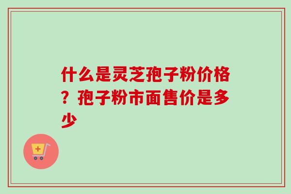 什么是灵芝孢子粉价格？孢子粉市面售价是多少
