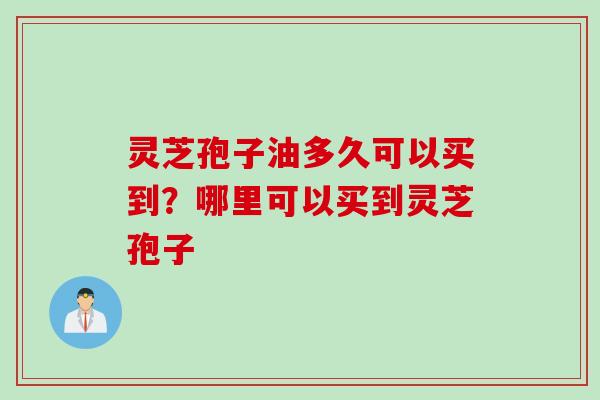 灵芝孢子油多久可以买到？哪里可以买到灵芝孢子